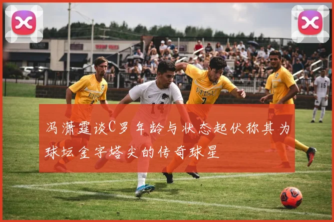 冯潇霆谈C罗年龄与状态起伏称其为球坛金字塔尖的传奇球星