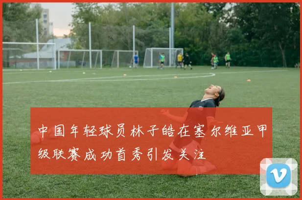 中国年轻球员林子皓在塞尔维亚甲级联赛成功首秀引发关注