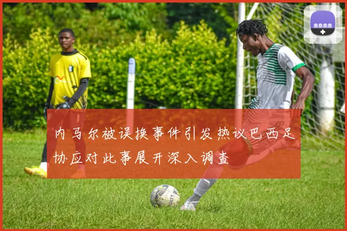 内马尔被误换事件引发热议巴西足协应对此事展开深入调查