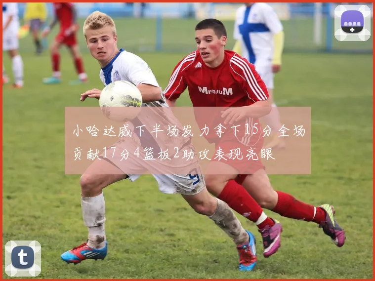 小哈达威下半场发力拿下15分全场贡献17分4篮板2助攻表现亮眼