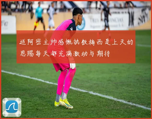 迈阿密主帅感慨执教梅西是上天的恩赐每天都充满激动与期待