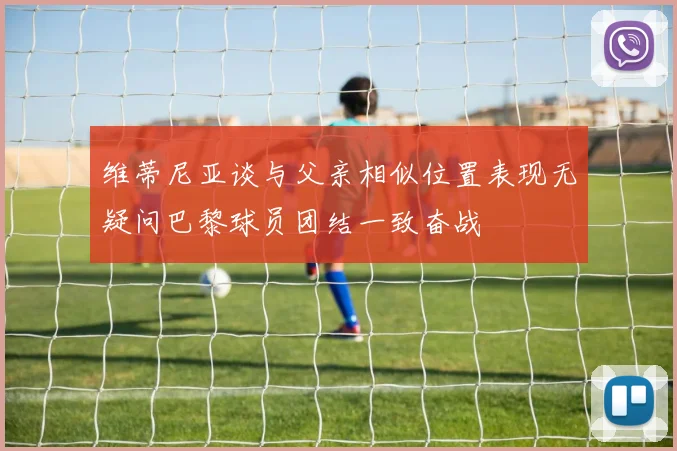 维蒂尼亚谈与父亲相似位置表现无疑问巴黎球员团结一致奋战