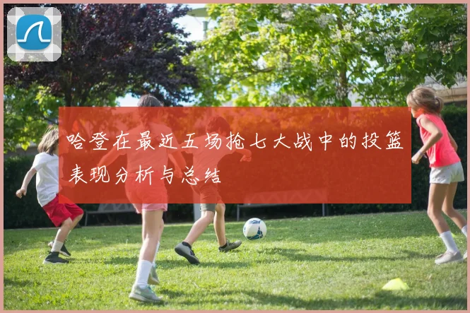 哈登在最近五场抢七大战中的投篮表现分析与总结