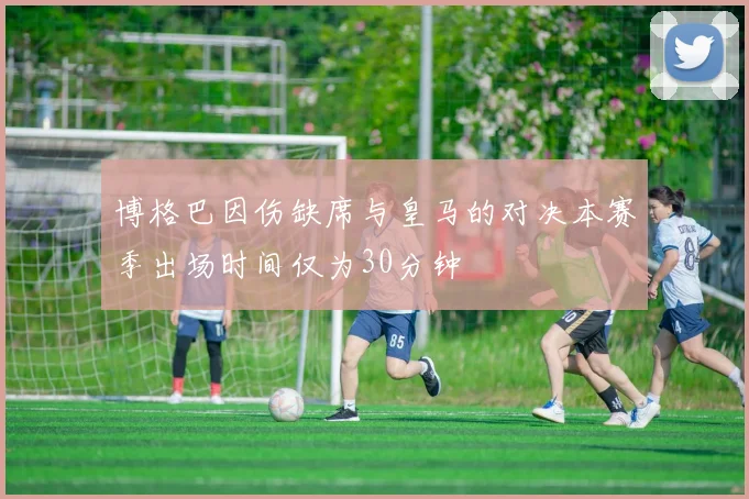 博格巴因伤缺席与皇马的对决本赛季出场时间仅为30分钟