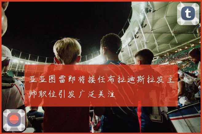 亚亚图雷即将接任布拉迪斯拉发主帅职位引发广泛关注