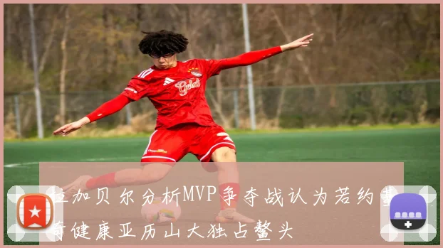 拉加贝尔分析MVP争夺战认为若约基奇健康亚历山大独占鳌头