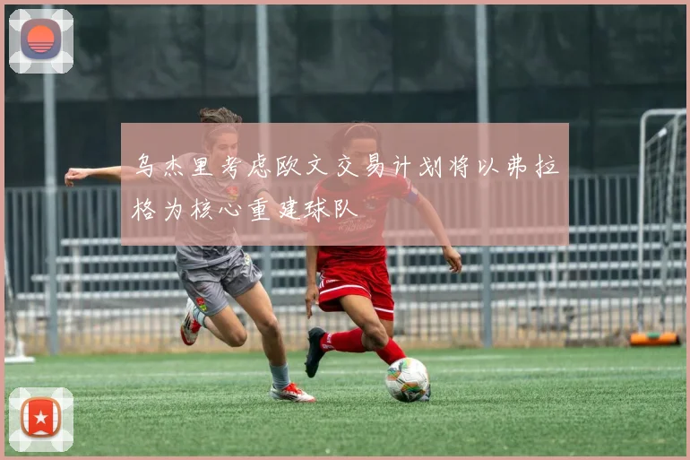 乌杰里考虑欧文交易计划将以弗拉格为核心重建球队