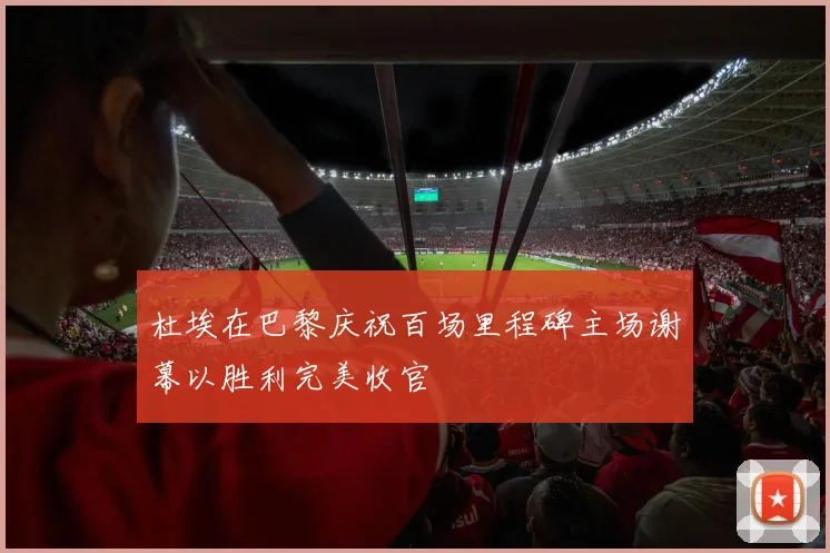 杜埃在巴黎庆祝百场里程碑主场谢幕以胜利完美收官
