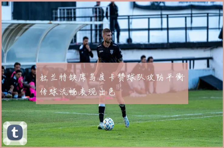 杜兰特缺席乌度卡赞球队攻防平衡传球流畅表现出色