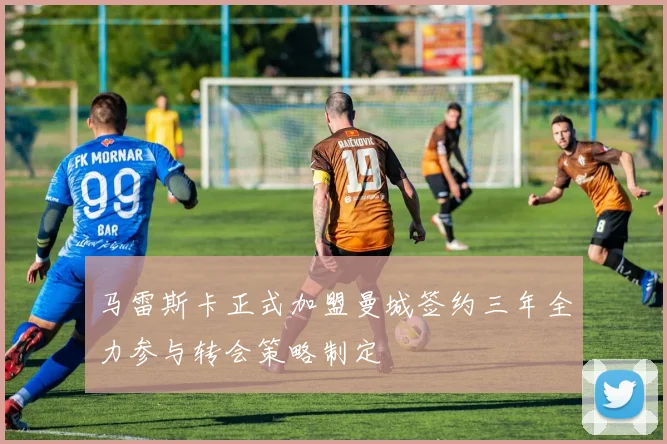 马雷斯卡正式加盟曼城签约三年全力参与转会策略制定