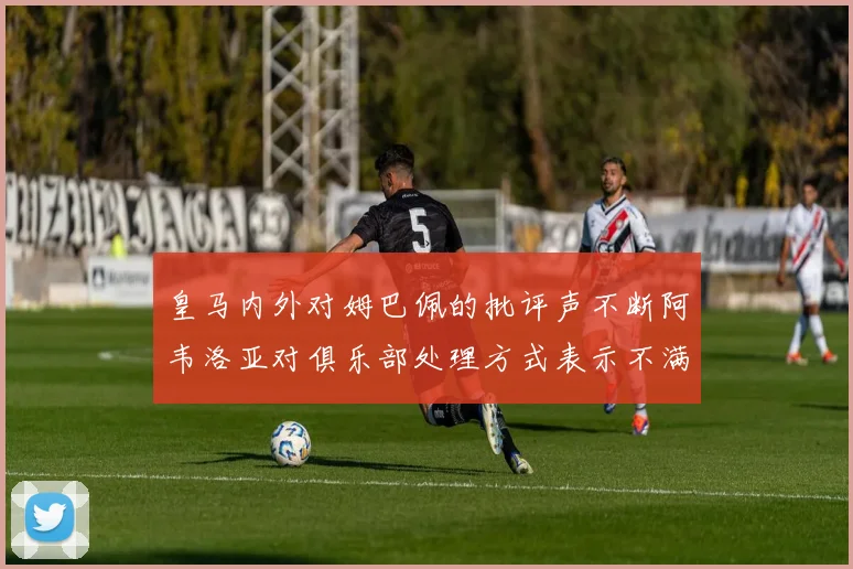 皇马内外对姆巴佩的批评声不断阿韦洛亚对俱乐部处理方式表示不满