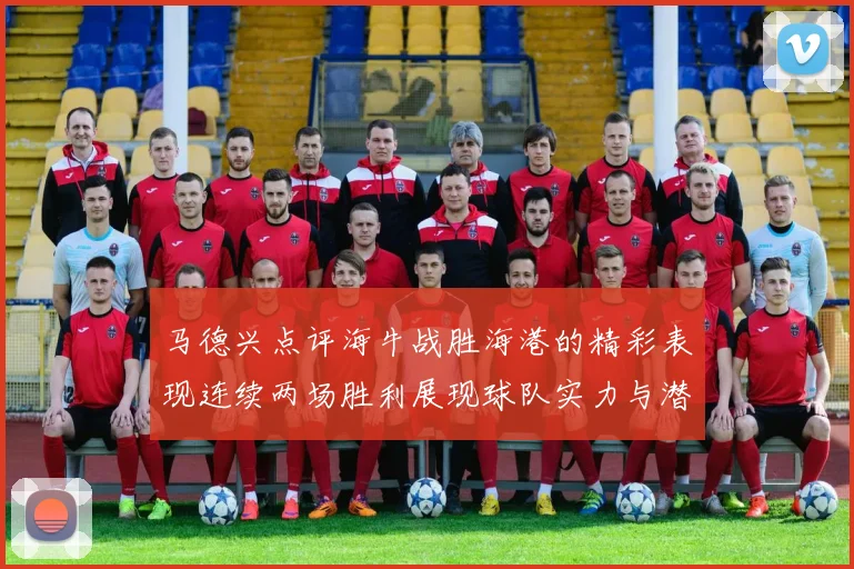 马德兴点评海牛战胜海港的精彩表现连续两场胜利展现球队实力与潜力