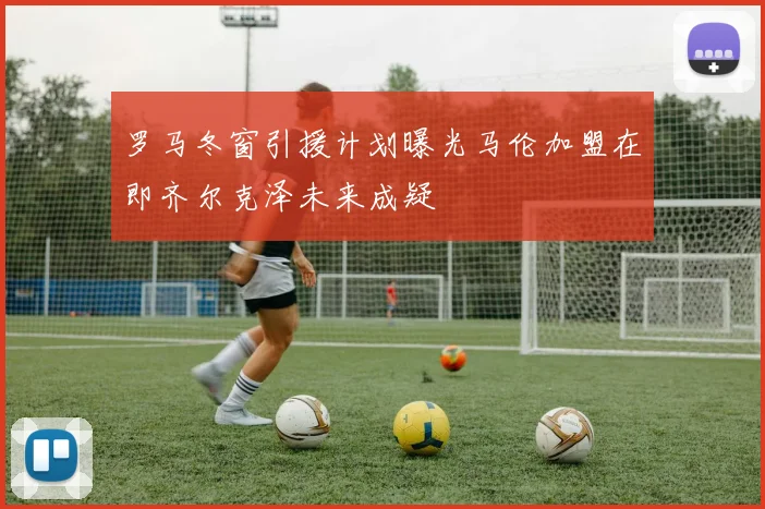 罗马冬窗引援计划曝光马伦加盟在即齐尔克泽未来成疑