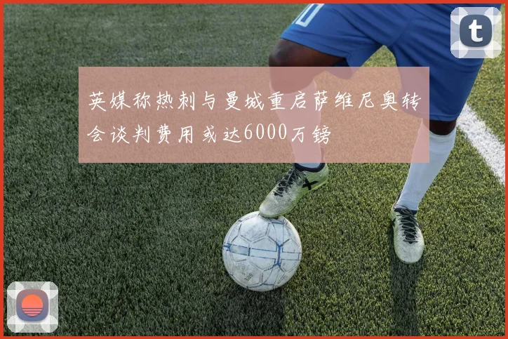 英媒称热刺与曼城重启萨维尼奥转会谈判费用或达6000万镑